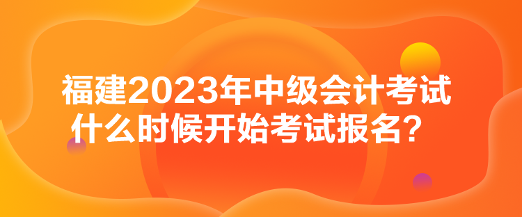 福建2023年中級會計考試什么時候開始考試報名？