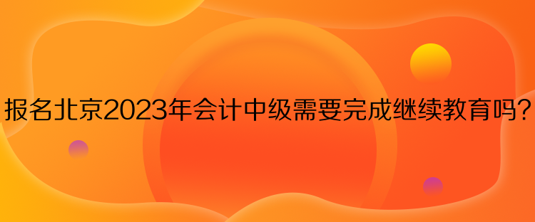 報名北京2023年會計中級需要完成繼續(xù)教育嗎？