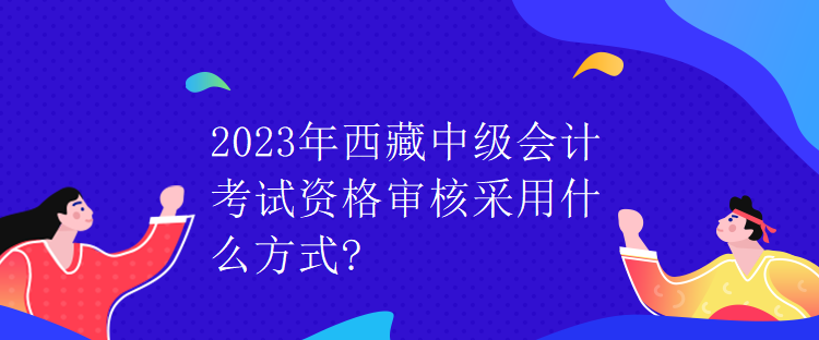 2023年西藏中級會計考試資格審核采用什么方式？