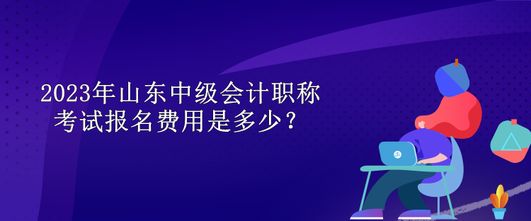 2023年山東中級會計職稱考試報名費用是多少？