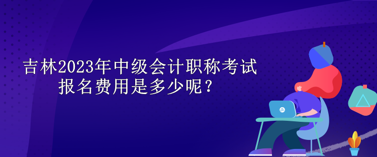 吉林2023年中級會計職稱考試報名費用是多少呢？