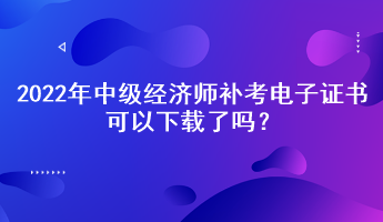 2022年中級經(jīng)濟師補考電子證書可以下載了嗎？