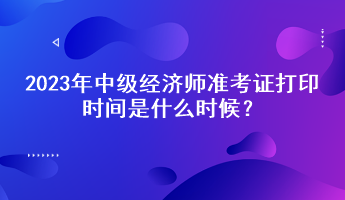 2023年中級(jí)經(jīng)濟(jì)師準(zhǔn)考證打印時(shí)間是什么時(shí)候？