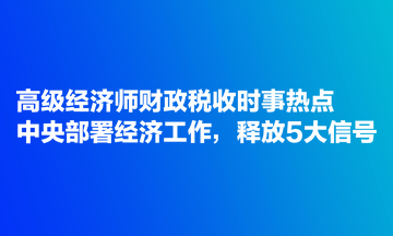 高級經(jīng)濟(jì)師財(cái)政稅收時(shí)事熱點(diǎn)：中央部署經(jīng)濟(jì)工作，釋放5大信號