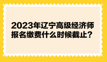 2023年遼寧高級經(jīng)濟師報名繳費什么時候截止？