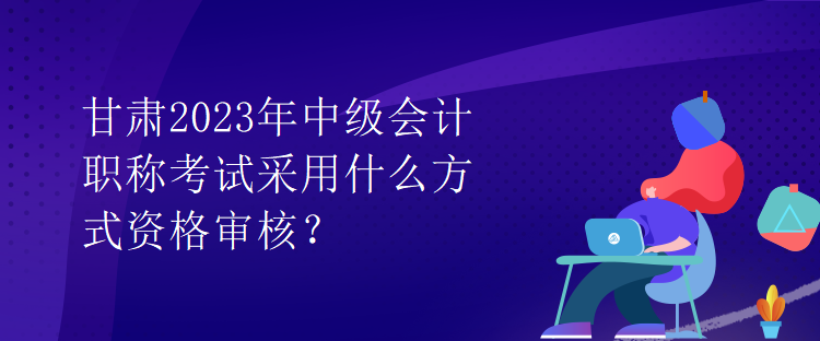 甘肅2023年中級會計(jì)職稱考試采用什么方式資格審核？