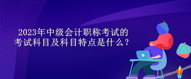 2023年中級(jí)會(huì)計(jì)職稱考試的考試科目及科目特點(diǎn)是什么？