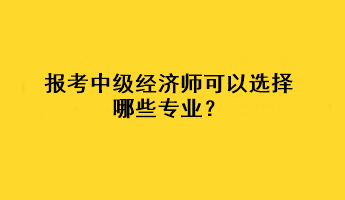 報考中級經(jīng)濟師可以選擇哪些專業(yè)？