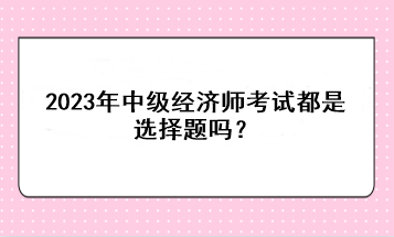 2023年中級(jí)經(jīng)濟(jì)師考試都是選擇題嗎？