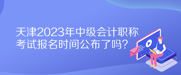 天津2023年中級(jí)會(huì)計(jì)職稱考試報(bào)名時(shí)間公布了嗎？