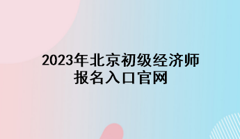 2023年北京初級(jí)經(jīng)濟(jì)師報(bào)名入口官網(wǎng)