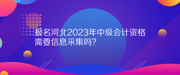 報名河北2023年中級會計資格需要信息采集嗎？