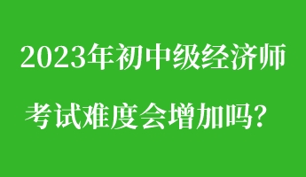 2023年初中級(jí)經(jīng)濟(jì)師考試難度會(huì)增加嗎？