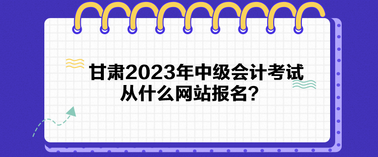 甘肅2023年中級會計考試從什么網(wǎng)站報名？