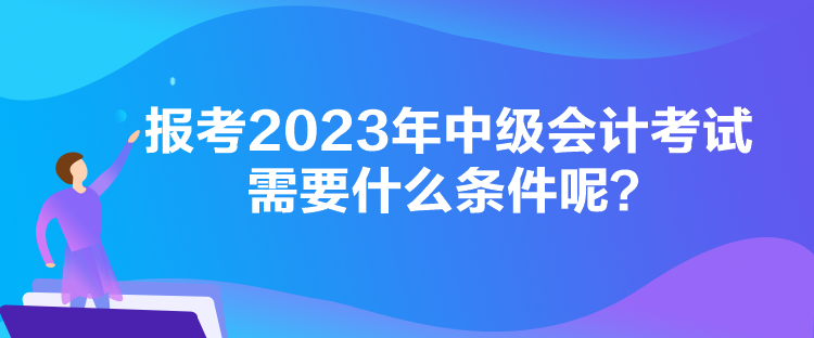 報(bào)考2023年中級(jí)會(huì)計(jì)考試需要什么條件呢？