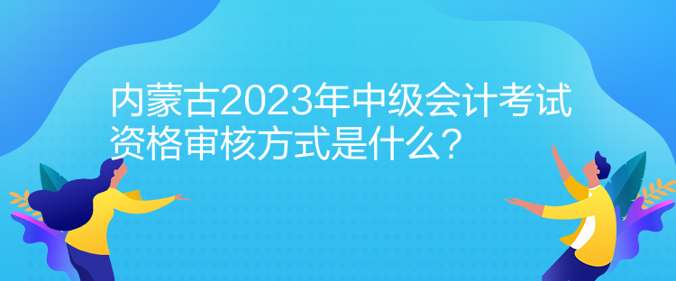 內(nèi)蒙古2023年中級(jí)會(huì)計(jì)考試資格審核方式是什么？