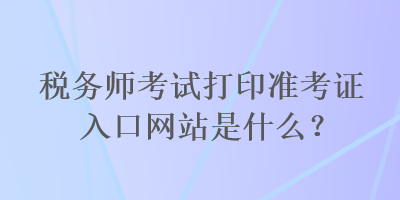 稅務(wù)師考試打印準(zhǔn)考證入口網(wǎng)站是什么？