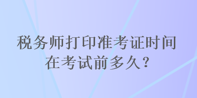 稅務師打印準考證時間在考試前多久？