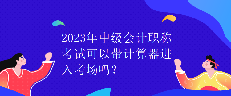 2023年中級會計(jì)職稱考試可以帶計(jì)算器進(jìn)入考場嗎？