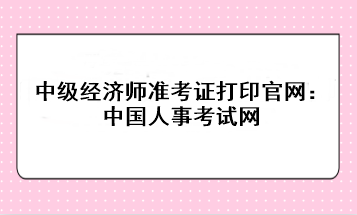 2023年中級經(jīng)濟(jì)師準(zhǔn)考證打印官網(wǎng)：中國人事考試網(wǎng)