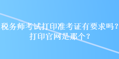 稅務(wù)師考試打印準(zhǔn)考證有要求嗎？打印官網(wǎng)是那個(gè)？