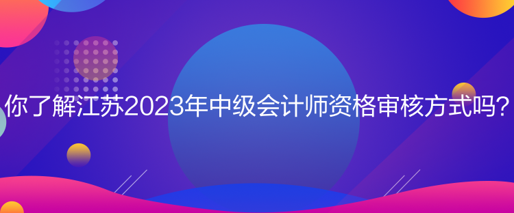 你了解江蘇2023年中級(jí)會(huì)計(jì)師資格審核方式嗎？