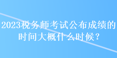 2023稅務師考試公布成績的時間大概什么時候？