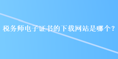 稅務(wù)師電子證書的下載網(wǎng)站是哪個(gè)？