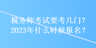 稅務(wù)師考試要考幾門？2023年什么時候報名？