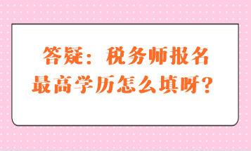 答疑：稅務(wù)師報(bào)名最高學(xué)歷怎么填呀？