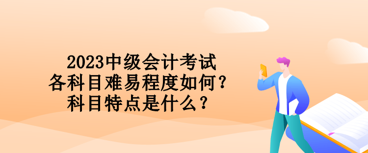 2023中級(jí)會(huì)計(jì)考試各科目難易程度如何？科目特點(diǎn)是什么？