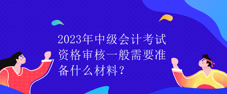 2023年中級(jí)會(huì)計(jì)考試資格審核一般需要準(zhǔn)備什么材料？