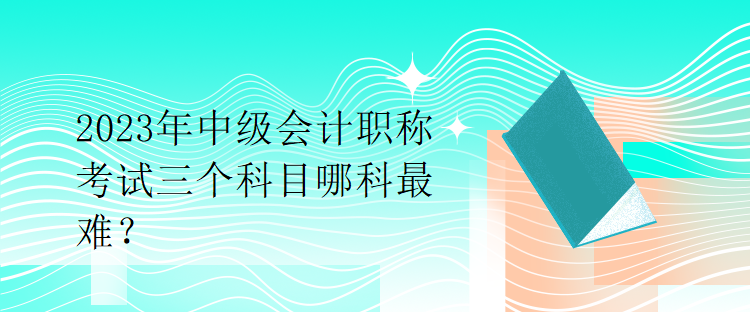 2023年中級會計職稱考試三個科目哪科最難？