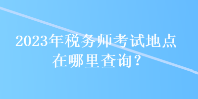 2023年稅務(wù)師考試地點(diǎn)在哪里查詢？