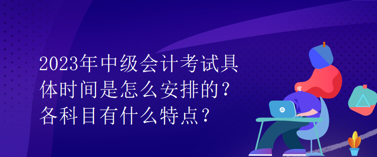 2023年中級(jí)會(huì)計(jì)考試具體時(shí)間是怎么安排的？各科目有什么特點(diǎn)？