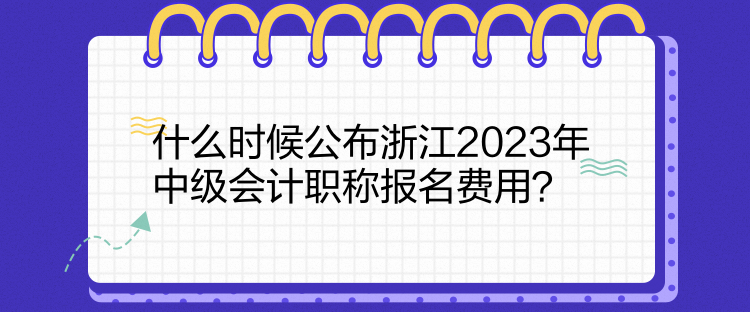 什么時候公布浙江2023年中級會計職稱報名費用？