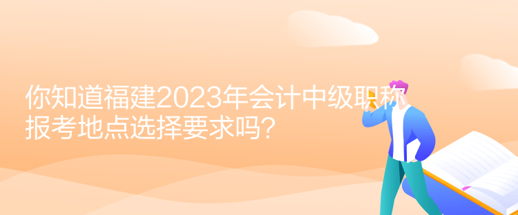 你知道福建2023年會計中級職稱報考地點選擇要求嗎？