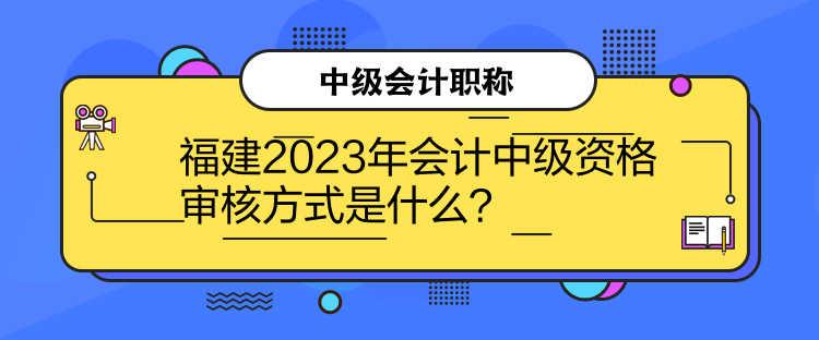 福建2023年會計中級資格審核方式是什么？