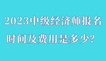 2023中級經(jīng)濟師報名時間及費用是多少？