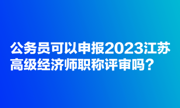 公務(wù)員可以申報(bào)2023江蘇高級(jí)經(jīng)濟(jì)師職稱評審嗎？