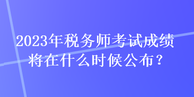 2023年稅務(wù)師考試成績將在什么時候公布？