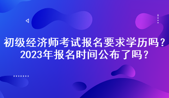 初級經(jīng)濟(jì)師考試報(bào)名要求學(xué)歷嗎？2023年報(bào)名時(shí)間公布了嗎？