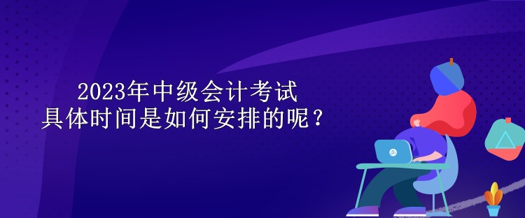 2023年中級會計考試具體時間是如何安排的呢？