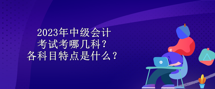 2023年中級會計考試考哪幾科？各科目特點是什么？