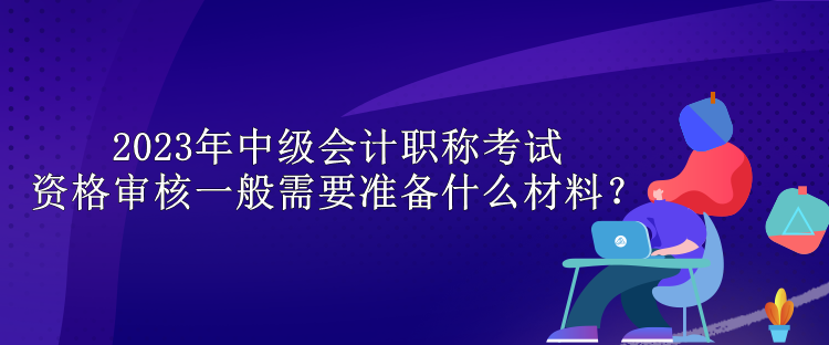 2023年中級會(huì)計(jì)職稱考試資格審核一般需要準(zhǔn)備什么材料？