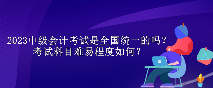 2023中級會計考試是全國統(tǒng)一的嗎？考試科目難易程度如何？