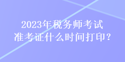 2023年稅務(wù)師考試準(zhǔn)考證什么時間打印？