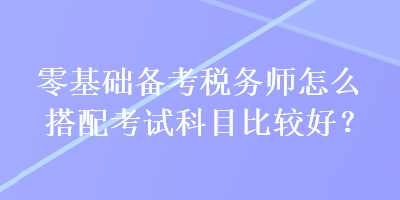 零基礎(chǔ)備考稅務(wù)師怎么搭配考試科目比較好？