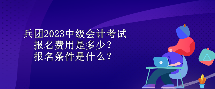 兵團2023中級會計考試報名費用是多少？報名條件是什么？