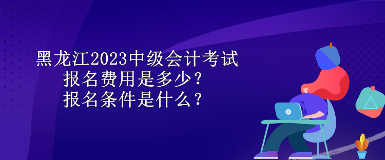 黑龍江2023中級會計考試報名費用是多少？報名條件是什么？